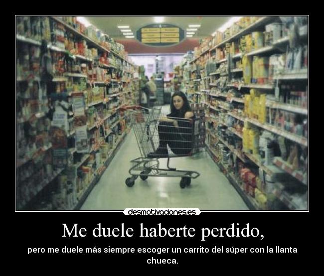 Me duele haberte perdido, - pero me duele más siempre escoger un carrito del súper con la llanta chueca.