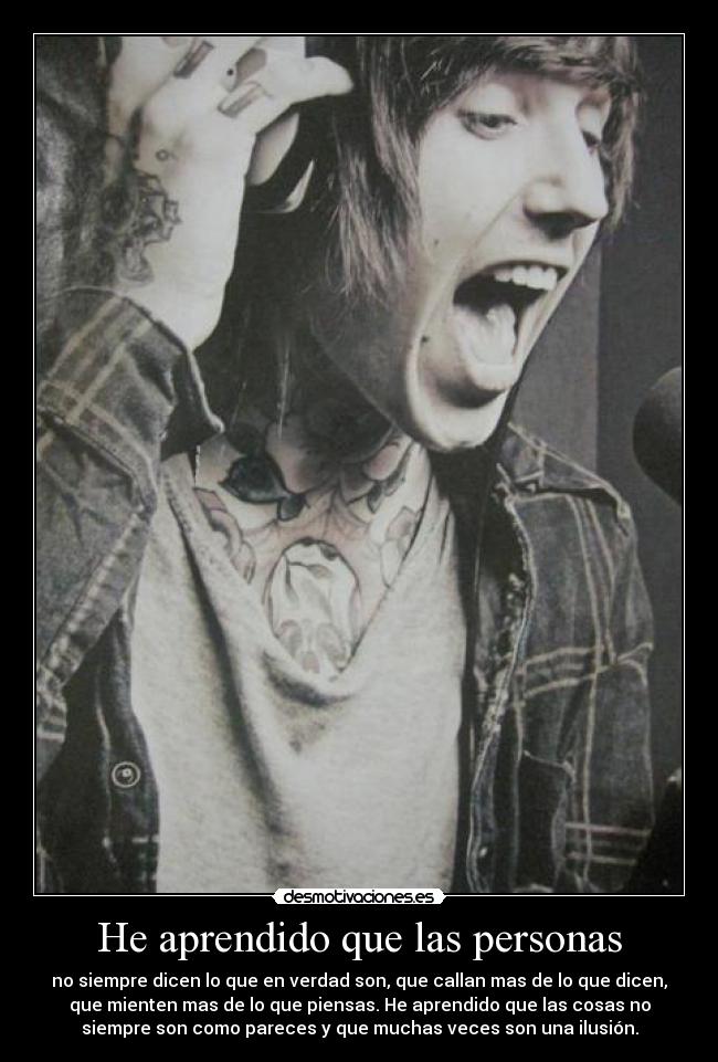 He aprendido que las personas - no siempre dicen lo que en verdad son, que callan mas de lo que dicen,
que mienten mas de lo que piensas. He aprendido que las cosas no
siempre son como pareces y que muchas veces son una ilusión.
