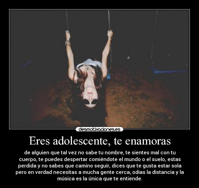 Eres adolescente, te enamoras - de alguien que tal vez no sabe tu nombre, te sientes mal con tu
cuerpo, te puedes despertar comiéndote el mundo o el suelo, estas
perdida y no sabes que camino seguir, dices que te gusta estar sola
pero en verdad necesitas a mucha gente cerca, odias la distancia y la
música es la única que te entiende.