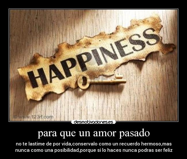 para que un amor pasado - no te lastime de por vida,conservalo como un recuerdo hermoso,mas
nunca como una posibilidad,porque si lo haces nunca podras ser feliz