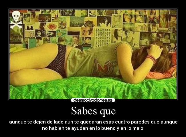 Sabes que - aunque te dejen de lado aun te quedaran esas cuatro paredes que aunque
no hablen te ayudan en lo bueno y en lo malo.