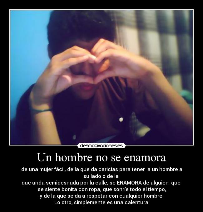 Un hombre no se enamora - de una mujer fácil, de la que da caricias para tener  a un hombre a su lado o de la 
que anda semidesnuda por la calle, se ENAMORA de alguien  que 
se siente bonita con ropa, que sonríe todo el tiempo,
 y de la que se da a respetar con cualquier hombre. 
Lo otro, simplemente es una calentura.