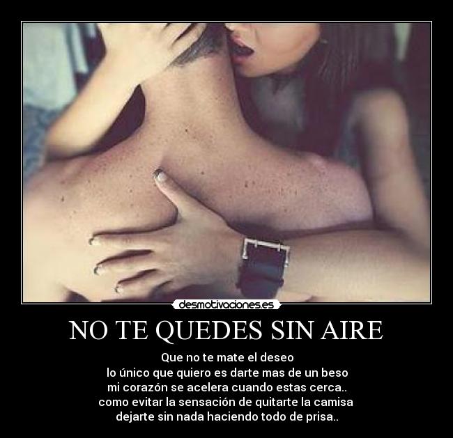 NO TE QUEDES SIN AIRE - Que no te mate el deseo
lo único que quiero es darte mas de un beso
mi corazón se acelera cuando estas cerca..
como evitar la sensación de quitarte la camisa
dejarte sin nada haciendo todo de prisa..
