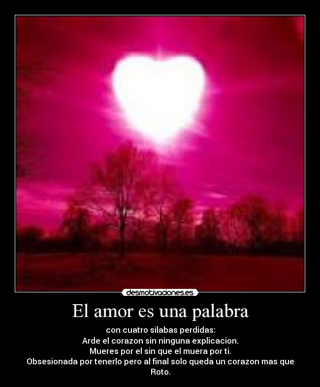 El amor es una palabra - con cuatro silabas perdidas:
Arde el corazon sin ninguna explicacion.
Mueres por el sin que el muera por ti.
Obsesionada por tenerlo pero al final solo queda un corazon mas que
Roto.