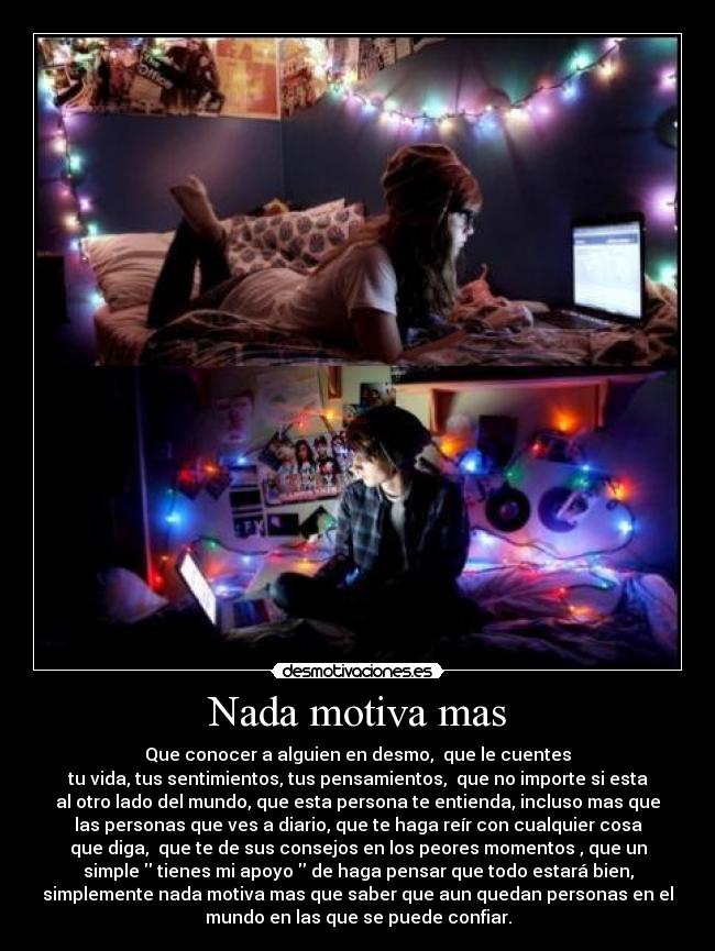 Nada motiva mas - Que conocer a alguien en desmo,  que le cuentes
tu vida, tus sentimientos, tus pensamientos,  que no importe si esta
al otro lado del mundo, que esta persona te entienda, incluso mas que
las personas que ves a diario, que te haga reír con cualquier cosa
que diga,  que te de sus consejos en los peores momentos , que un
simple  tienes mi apoyo  de haga pensar que todo estará bien,
simplemente nada motiva mas que saber que aun quedan personas en el
mundo en las que se puede confiar.