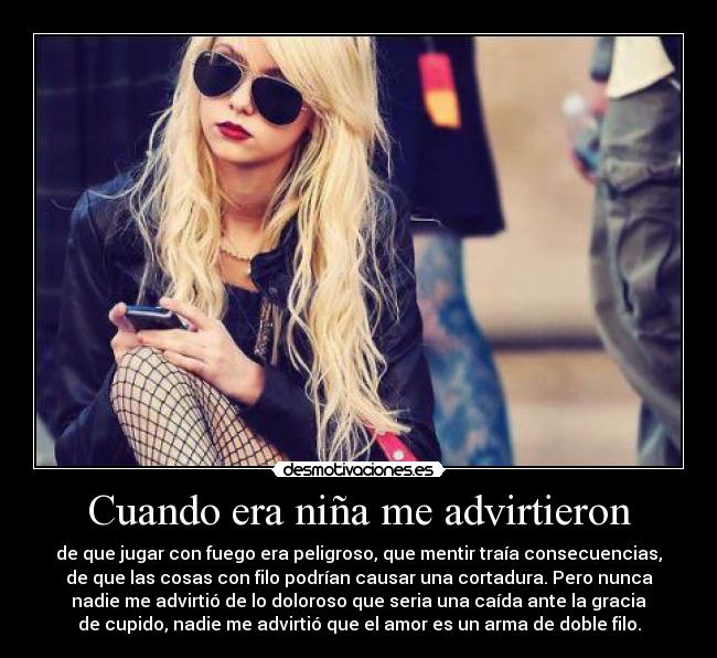 Cuando era niña me advirtieron - de que jugar con fuego era peligroso, que mentir traía consecuencias,
de que las cosas con filo podrían causar una cortadura. Pero nunca
nadie me advirtió de lo doloroso que seria una caída ante la gracia
de cupido, nadie me advirtió que el amor es un arma de doble filo.