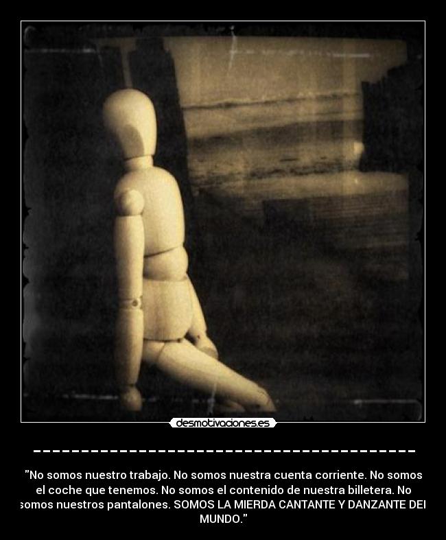 ---------------------------------------- - No somos nuestro trabajo. No somos nuestra cuenta corriente. No somos
el coche que tenemos. No somos el contenido de nuestra billetera. No
somos nuestros pantalones. SOMOS LA MIERDA CANTANTE Y DANZANTE DEL
MUNDO.