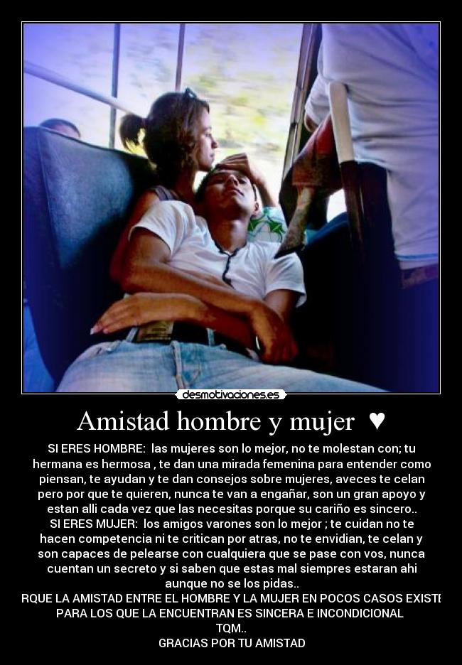 Amistad hombre y mujer  ♥ - SI ERES HOMBRE:  las mujeres son lo mejor, no te molestan con; tu
hermana es hermosa , te dan una mirada femenina para entender como
piensan, te ayudan y te dan consejos sobre mujeres, aveces te celan
pero por que te quieren, nunca te van a engañar, son un gran apoyo y
estan alli cada vez que las necesitas porque su cariño es sincero..
SI ERES MUJER:  los amigos varones son lo mejor ; te cuidan no te
hacen competencia ni te critican por atras, no te envidian, te celan y
son capaces de pelearse con cualquiera que se pase con vos, nunca
cuentan un secreto y si saben que estas mal siempres estaran ahi
aunque no se los pidas..
PORQUE LA AMISTAD ENTRE EL HOMBRE Y LA MUJER EN POCOS CASOS EXISTE, Y
PARA LOS QUE LA ENCUENTRAN ES SINCERA E INCONDICIONAL ♥
TQM..
GRACIAS POR TU AMISTAD