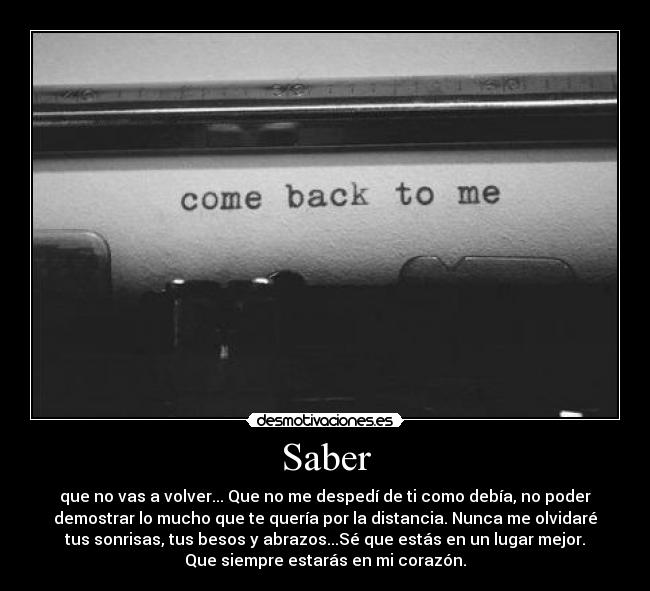 Saber - que no vas a volver... Que no me despedí de ti como debía, no poder
demostrar lo mucho que te quería por la distancia. Nunca me olvidaré
tus sonrisas, tus besos y abrazos...Sé que estás en un lugar mejor.
Que siempre estarás en mi corazón.