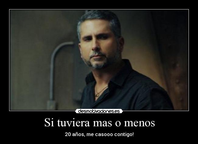Si tuviera mas o menos - 20 años, me casooo contigo!