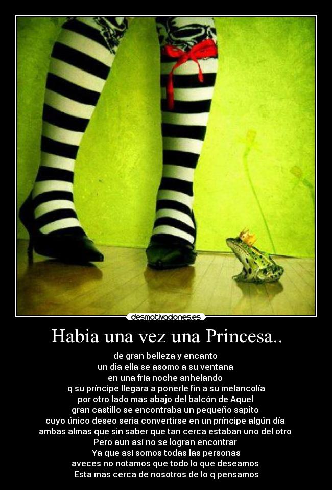 Habia una vez una Princesa.. - de gran belleza y encanto
un dia ella se asomo a su ventana
en una fría noche anhelando
q su príncipe llegara a ponerle fin a su melancolía
por otro lado mas abajo del balcón de Aquel
gran castillo se encontraba un pequeño sapito
cuyo único deseo seria convertirse en un príncipe algún día
ambas almas que sin saber que tan cerca estaban uno del otro
Pero aun así no se logran encontrar
Ya que así somos todas las personas
aveces no notamos que todo lo que deseamos
Esta mas cerca de nosotros de lo q pensamos
