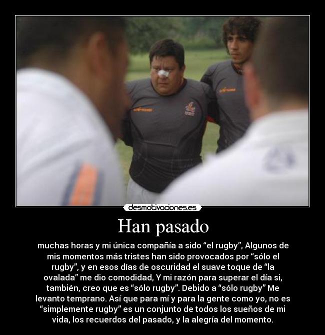 Han pasado - muchas horas y mi única compañía a sido “el rugby”, Algunos de
mis momentos más tristes han sido provocados por “sólo el
rugby”, y en esos días de oscuridad el suave toque de “la
ovalada” me dio comodidad, Y mi razón para superar el día si,
también, creo que es “sólo rugby”. Debido a “sólo rugby” Me
levanto temprano. Así que para mí y para la gente como yo, no es
“simplemente rugby” es un conjunto de todos los sueños de mi
vida, los recuerdos del pasado, y la alegría del momento.