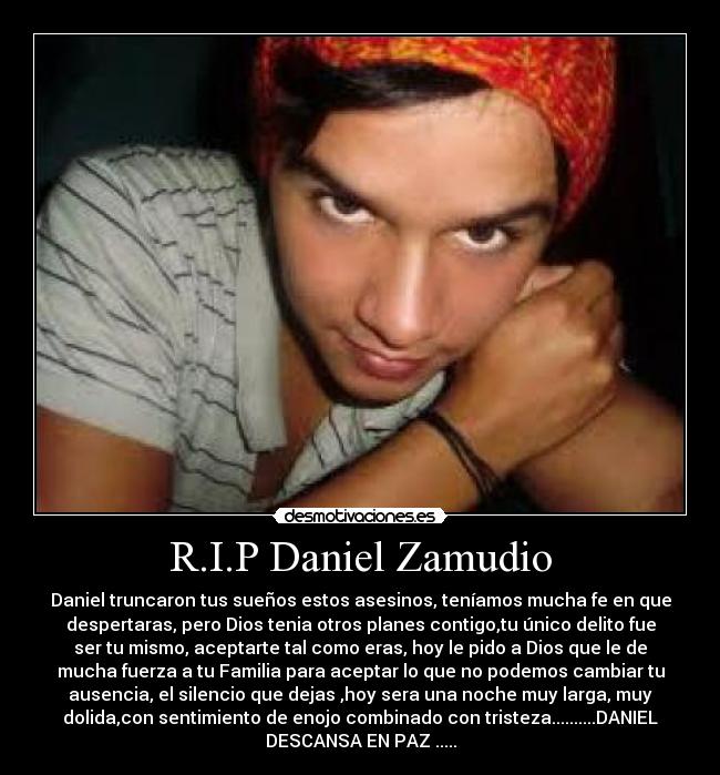 R.I.P Daniel Zamudio - Daniel truncaron tus sueños estos asesinos, teníamos mucha fe en que
despertaras, pero Dios tenia otros planes contigo,tu único delito fue
ser tu mismo, aceptarte tal como eras, hoy le pido a Dios que le de
mucha fuerza a tu Familia para aceptar lo que no podemos cambiar tu
ausencia, el silencio que dejas ,hoy sera una noche muy larga, muy
dolida,con sentimiento de enojo combinado con tristeza..........DANIEL
DESCANSA EN PAZ .....