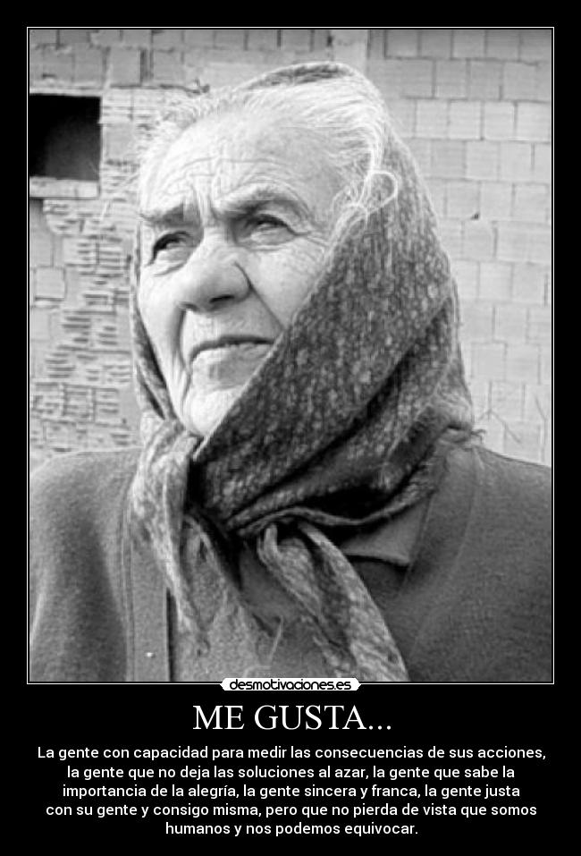 ME GUSTA... - La gente con capacidad para medir las consecuencias de sus acciones,
la gente que no deja las soluciones al azar, la gente que sabe la
importancia de la alegría, la gente sincera y franca, la gente justa
con su gente y consigo misma, pero que no pierda de vista que somos
humanos y nos podemos equivocar.