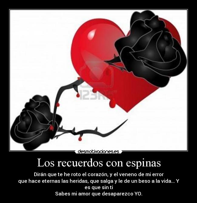 Los recuerdos con espinas - Dirán que te he roto el corazón, y el veneno de mi error
que hace eternas las heridas, que salga y le de un beso a la vida... Y es que sin ti
Sabes mi amor que desaparezco YO.