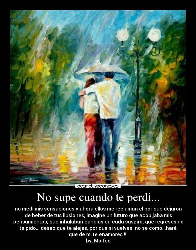 No supe cuando te perdí... - no medí mis sensaciones y ahora ellos me reclaman el por que dejaron
de beber de tus ilusiones, imagine un futuro que acobijaba mis
pensamientos, que inhalaban caricias en cada suspiro, que regreses no
te pido... deseo que te alejes, por que si vuelves, no se como...haré
que de mi te enamores !! 
by: Morfeo