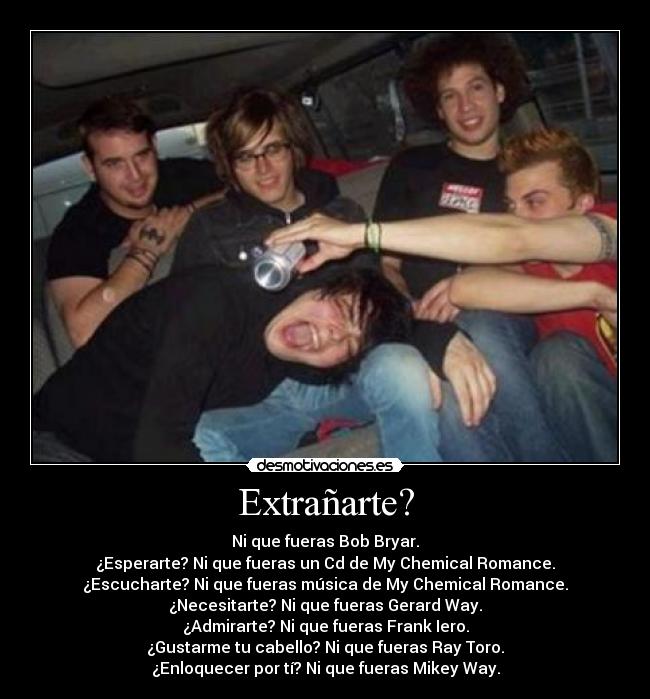 Extrañarte? - Ni que fueras Bob Bryar.
¿Esperarte? Ni que fueras un Cd de My Chemical Romance.
¿Escucharte? Ni que fueras música de My Chemical Romance.
¿Necesitarte? Ni que fueras Gerard Way.
¿Admirarte? Ni que fueras Frank Iero.
¿Gustarme tu cabello? Ni que fueras Ray Toro.
¿Enloquecer por tí? Ni que fueras Mikey Way.