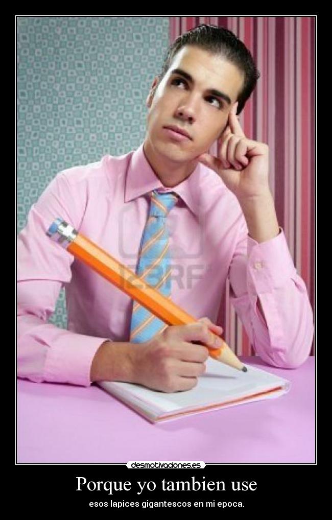 Porque yo tambien use - esos lapices gigantescos en mi epoca.