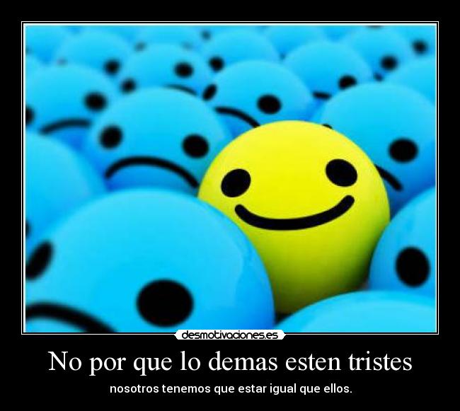 No por que lo demas esten tristes - nosotros tenemos que estar igual que ellos.