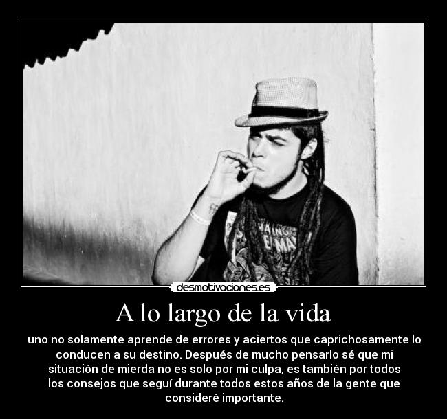 A lo largo de la vida - uno no solamente aprende de errores y aciertos que caprichosamente lo
conducen a su destino. Después de mucho pensarlo sé que mi
situación de mierda no es solo por mi culpa, es también por todos
los consejos que seguí durante todos estos años de la gente que
consideré importante.