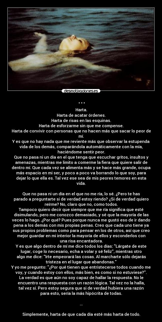 ... - Harta.
Harta de acatar órdenes.
Harta de risas en las esquinas.
Harta de esforzarme sin que me compense.
Harta de convivir con personas que no hacen más que sacar lo peor de
mí.
Y es que no hay nada que me reviente más que observar la estupenda
vida de los demás, comparándola automáticamente con la mía,
haciéndome sentir peor.
Que no pasa ni un día en el que tenga que escuchar gritos, insultos y
amenazas, mientras me limito a comerme la fiera que quiere salir de
dentro mí. Que cada vez se alimenta más y se hace más grande, ocupa
más espacio en mi ser, y poco a poco va borrando lo que soy, para
dejar lo que ella es. Tal vez ese sea de mis peores temores en esta
vida.

Que no pasa ni un día en el que no me ría, lo sé. ¿Pero te has
parado a preguntarte si de verdad estoy riendo? ¿Si de verdad quiero
reírme? No, claro que no, como todos.
Tampoco quiero decir que siempre que me ría significa que esté
disimulando, pero me conozco demasiado, y sé que la mayoría de las
veces lo hago. ¿Por qué? Pues porque nunca me gustó eso de ir dando
pena a los demás con mis propias penas. Creo que cada uno tiene ya
sus propios problemas como para pensar en los de otros, así que creo
mejor guardar en mi interior la mayoría de ellos y esconderlos con
una risa encantadora.
Y es que algo dentro de mí me dice todos los días: Lárgate de este
lugar, coge lo necesario, echa a volar y sé feliz, mientras otro
algo me dice: Irte empeorará las cosas. Al marcharte sólo dejarás
tristeza en el lugar que abandonas.
Y yo me pregunto: ¿Por qué tienen que entristecerse todos cuando me
voy, y cuando estoy con ellos, más bien, es como si no estuviese?.
La verdad es que aún no soy capaz de hallar la respuesta. No le
encuentro una respuesta con un razón lógica. Tal vez no la halla,
tal vez sí. Pero estoy segura que si de verdad hubiera una razón
para esto, sería la más hipócrita de todas.

...

Simplemente, harta de que cada día esté más harta de todo.