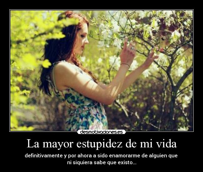 La mayor estupidez de mi vida - definitivamente y por ahora a sido enamorarme de alguien que 
ni siquiera sabe que existo...