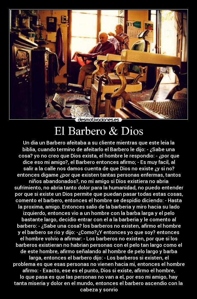 El Barbero & Dios - Un dia un Barbero afeitaba a su cliente mientras que este leia la
biblia, cuando termino de afeitarlo el Barbero le dijo: - ¿Sabe una
cosa? yo no creo que Dios exista, el hombre le respondio: - ¿por que
dice eso mi amigo?, el Barbero entonces afirmo; - Es muy facil, al
salir a la calle nos damos cuenta de que Dios no existe ¿y si no?
entonces digame ¿por que existen tantas personas enfermas, tantos
niños abandonados?, no mi amigo si Dios existiera no abria
sufrimiento, no abria tanto dolor para la humanidad, no puedo entender
por que si existe un Dios permite que puedan pasar todas estas cosas,
comento el barbero, entonces el hombre se despidio diciendo: - Hasta
la proxima, amigo. Entonces salio de la barberia y miro hacia su lado
izquierdo, entonces vio a un hombre con la barba larga y el pelo
bastante largo, decidio entrar con el a la barberia y le comento al
barbero: - ¿Sabe una cosa? los barberos no existen, afirmo el hombre
y el barbero se rio y dijo: -¿Como?¿Y entonces yo que soy? entonces
el hombre volvio a afirmar: - Los barberos no existen, por que si los
barberos existieran no habrian personas con el pelo tan largo como el
de este hombre, afirmo señalando al hombre de pelo largo y barba
larga, entonces el barbero dijo: - Los barberos si existen, el
problema es que esas personas no vienen hacia mi, entonces el hombre
afirmo: - Exacto, ese es el punto, Dios si existe, afirmo el hombre,
lo que pasa es que las personas no van a el, por eso mi amigo, hay
tanta miseria y dolor en el mundo, entonces el barbero ascendio con la
cabeza y sonrio