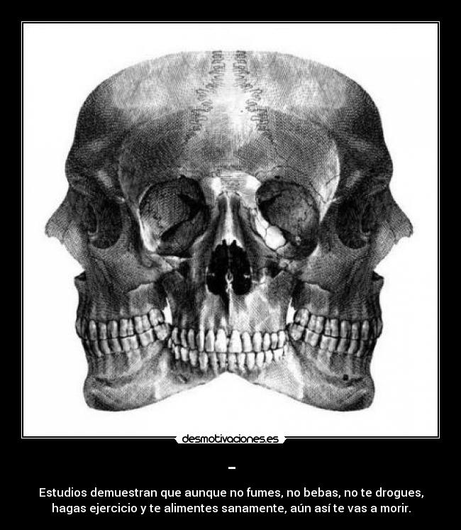 - - Estudios demuestran que aunque no fumes, no bebas, no te drogues,
hagas ejercicio y te alimentes sanamente, aún así te vas a morir.