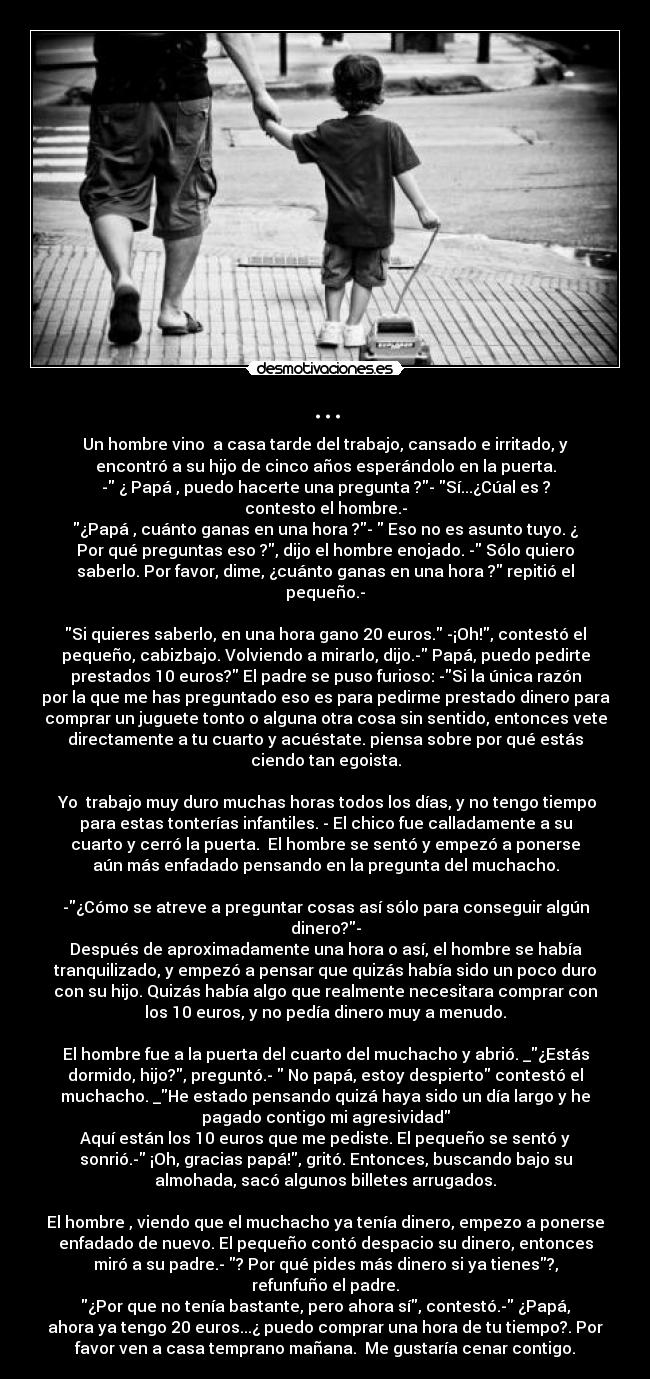 ... - Un hombre vino  a casa tarde del trabajo, cansado e irritado, y
encontró a su hijo de cinco años esperándolo en la puerta.
- ¿ Papá , puedo hacerte una pregunta ?- Sí...¿Cúal es ?
contesto el hombre.-
¿Papá , cuánto ganas en una hora ?-  Eso no es asunto tuyo. ¿
Por qué preguntas eso ?, dijo el hombre enojado. - Sólo quiero
saberlo. Por favor, dime, ¿cuánto ganas en una hora ? repitió el
pequeño.-

Si quieres saberlo, en una hora gano 20 euros. -¡Oh!, contestó el
pequeño, cabizbajo. Volviendo a mirarlo, dijo.- Papá, puedo pedirte
prestados 10 euros? El padre se puso furioso: -Si la única razón
por la que me has preguntado eso es para pedirme prestado dinero para
comprar un juguete tonto o alguna otra cosa sin sentido, entonces vete
directamente a tu cuarto y acuéstate. piensa sobre por qué estás
ciendo tan egoista.

 Yo  trabajo muy duro muchas horas todos los días, y no tengo tiempo
para estas tonterías infantiles. - El chico fue calladamente a su
cuarto y cerró la puerta.  El hombre se sentó y empezó a ponerse
aún más enfadado pensando en la pregunta del muchacho.

-¿Cómo se atreve a preguntar cosas así sólo para conseguir algún
dinero?-
Después de aproximadamente una hora o así, el hombre se había
tranquilizado, y empezó a pensar que quizás había sido un poco duro
con su hijo. Quizás había algo que realmente necesitara comprar con
los 10 euros, y no pedía dinero muy a menudo.

El hombre fue a la puerta del cuarto del muchacho y abrió. _¿Estás
dormido, hijo?, preguntó.-  No papá, estoy despierto contestó el
muchacho. _He estado pensando quizá haya sido un día largo y he
pagado contigo mi agresividad
Aquí están los 10 euros que me pediste. El pequeño se sentó y
sonrió.- ¡Oh, gracias papá!, gritó. Entonces, buscando bajo su
almohada, sacó algunos billetes arrugados.

El hombre , viendo que el muchacho ya tenía dinero, empezo a ponerse
enfadado de nuevo. El pequeño contó despacio su dinero, entonces
miró a su padre.- ? Por qué pides más dinero si ya tienes?,
refunfuño el padre.
¿Por que no tenía bastante, pero ahora sí, contestó.- ¿Papá,
ahora ya tengo 20 euros...¿ puedo comprar una hora de tu tiempo?. Por
favor ven a casa temprano mañana.  Me gustaría cenar contigo.