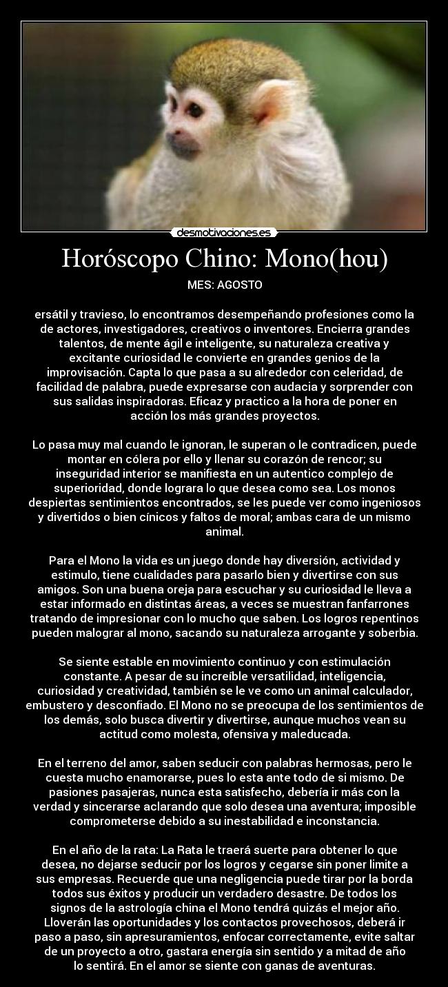 Horóscopo Chino: Mono(hou) - MES: AGOSTO
ersátil y travieso, lo encontramos desempeñando profesiones como la
de actores, investigadores, creativos o inventores. Encierra grandes
talentos, de mente ágil e inteligente, su naturaleza creativa y
excitante curiosidad le convierte en grandes genios de la
improvisación. Capta lo que pasa a su alrededor con celeridad, de
facilidad de palabra, puede expresarse con audacia y sorprender con
sus salidas inspiradoras. Eficaz y practico a la hora de poner en
acción los más grandes proyectos.
Lo pasa muy mal cuando le ignoran, le superan o le contradicen, puede
montar en cólera por ello y llenar su corazón de rencor; su
inseguridad interior se manifiesta en un autentico complejo de
superioridad, donde lograra lo que desea como sea. Los monos
despiertas sentimientos encontrados, se les puede ver como ingeniosos
y divertidos o bien cínicos y faltos de moral; ambas cara de un mismo
animal.
Para el Mono la vida es un juego donde hay diversión, actividad y
estimulo, tiene cualidades para pasarlo bien y divertirse con sus
amigos. Son una buena oreja para escuchar y su curiosidad le lleva a
estar informado en distintas áreas, a veces se muestran fanfarrones
tratando de impresionar con lo mucho que saben. Los logros repentinos
pueden malograr al mono, sacando su naturaleza arrogante y soberbia.
Se siente estable en movimiento continuo y con estimulación
constante. A pesar de su increíble versatilidad, inteligencia,
curiosidad y creatividad, también se le ve como un animal calculador,
embustero y desconfiado. El Mono no se preocupa de los sentimientos de
los demás, solo busca divertir y divertirse, aunque muchos vean su
actitud como molesta, ofensiva y maleducada.
En el terreno del amor, saben seducir con palabras hermosas, pero le
cuesta mucho enamorarse, pues lo esta ante todo de si mismo. De
pasiones pasajeras, nunca esta satisfecho, debería ir más con la
verdad y sincerarse aclarando que solo desea una aventura; imposible
comprometerse debido a su inestabilidad e inconstancia.
En el año de la rata: La Rata le traerá suerte para obtener lo que
desea, no dejarse seducir por los logros y cegarse sin poner limite a
sus empresas. Recuerde que una negligencia puede tirar por la borda
todos sus éxitos y producir un verdadero desastre. De todos los
signos de la astrología china el Mono tendrá quizás el mejor año.
Lloverán las oportunidades y los contactos provechosos, deberá ir
paso a paso, sin apresuramientos, enfocar correctamente, evite saltar
de un proyecto a otro, gastara energía sin sentido y a mitad de año
lo sentirá. En el amor se siente con ganas de aventuras.