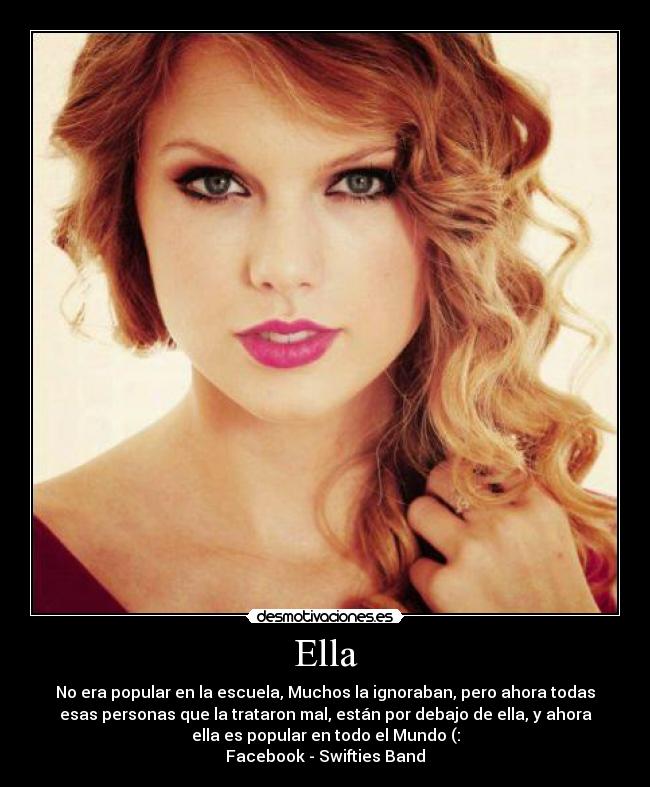 Ella - No era popular en la escuela, Muchos la ignoraban, pero ahora todas
esas personas que la trataron mal, están por debajo de ella, y ahora
ella es popular en todo el Mundo (:
Facebook - Swifties Band