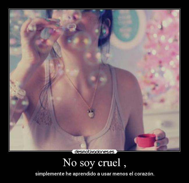 No soy cruel , - simplemente he aprendido a usar menos el corazón.