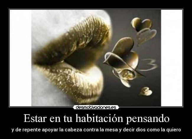 Estar en tu habitación pensando - y de repente apoyar la cabeza contra la mesa y decir dios como la quiero