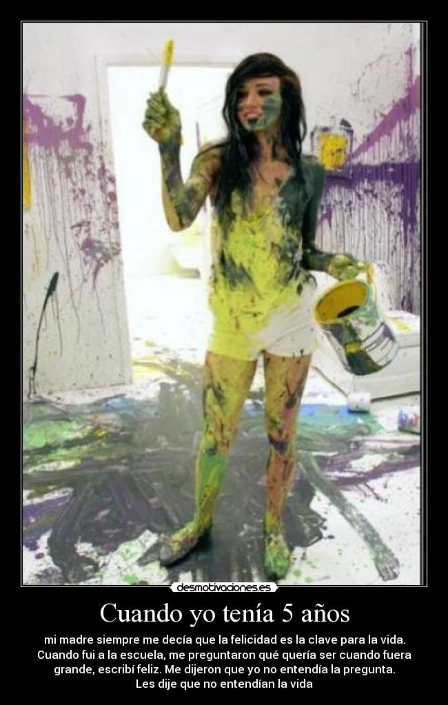 Cuando yo tenía 5 años - mi madre siempre me decía que la felicidad es la clave para la vida.
Cuando fui a la escuela, me preguntaron qué quería ser cuando fuera
grande, escribí feliz. Me dijeron que yo no entendía la pregunta.
Les dije que no entendían la vida