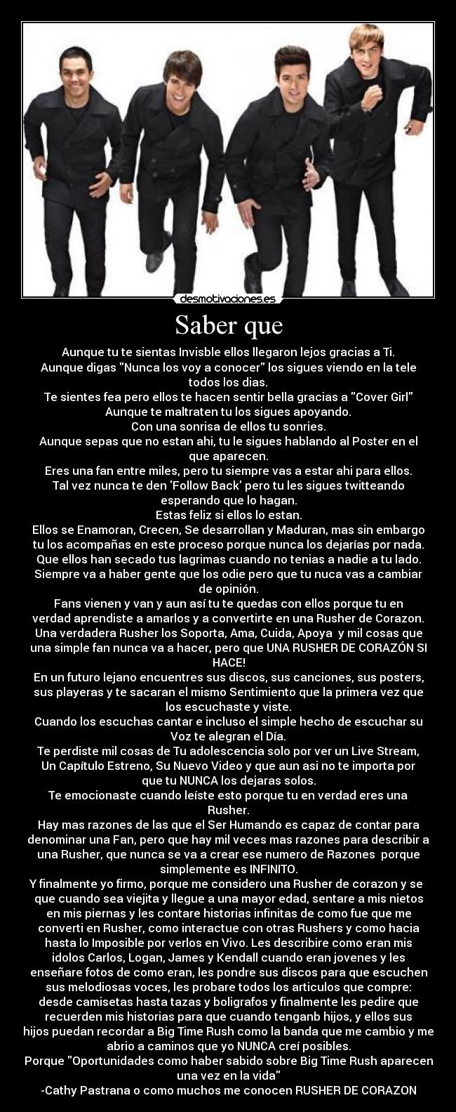 Saber que - Aunque tu te sientas Invisble ellos llegaron lejos gracias a Ti.
Aunque digas Nunca los voy a conocer los sigues viendo en la tele
todos los dias.
Te sientes fea pero ellos te hacen sentir bella gracias a Cover Girl
Aunque te maltraten tu los sigues apoyando.
Con una sonrisa de ellos tu sonries.
Aunque sepas que no estan ahi, tu le sigues hablando al Poster en el
que aparecen.
Eres una fan entre miles, pero tu siempre vas a estar ahi para ellos.
Tal vez nunca te den Follow Back pero tu les sigues twitteando
esperando que lo hagan.
Estas feliz si ellos lo estan.
Ellos se Enamoran, Crecen, Se desarrollan y Maduran, mas sin embargo
tu los acompañas en este proceso porque nunca los dejarías por nada.
Que ellos han secado tus lagrimas cuando no tenias a nadie a tu lado.
Siempre va a haber gente que los odie pero que tu nuca vas a cambiar
de opinión.
Fans vienen y van y aun así tu te quedas con ellos porque tu en
verdad aprendiste a amarlos y a convertirte en una Rusher de Corazon.
Una verdadera Rusher los Soporta, Ama, Cuida, Apoya y mil cosas que
una simple fan nunca va a hacer, pero que UNA RUSHER DE CORAZÓN SI
HACE!
En un futuro lejano encuentres sus discos, sus canciones, sus posters,
sus playeras y te sacaran el mismo Sentimiento que la primera vez que
los escuchaste y viste.
Cuando los escuchas cantar e incluso el simple hecho de escuchar su
Voz te alegran el Día.
Te perdiste mil cosas de Tu adolescencia solo por ver un Live Stream,
Un Capítulo Estreno, Su Nuevo Video y que aun asi no te importa por
que tu NUNCA los dejaras solos.
Te emocionaste cuando leíste esto porque tu en verdad eres una
Rusher.
Hay mas razones de las que el Ser Humando es capaz de contar para
denominar una Fan, pero que hay mil veces mas razones para describir a
una Rusher, que nunca se va a crear ese numero de Razones porque
simplemente es INFINITO.
Y finalmente yo firmo, porque me considero una Rusher de corazon y se
que cuando sea viejita y llegue a una mayor edad, sentare a mis nietos
en mis piernas y les contare historias infinitas de como fue que me
converti en Rusher, como interactue con otras Rushers y como hacia
hasta lo Imposible por verlos en Vivo. Les describire como eran mis
idolos Carlos, Logan, James y Kendall cuando eran jovenes y les
enseñare fotos de como eran, les pondre sus discos para que escuchen
sus melodiosas voces, les probare todos los articulos que compre:
desde camisetas hasta tazas y boligrafos y finalmente les pedire que
recuerden mis historias para que cuando tenganb hijos, y ellos sus
hijos puedan recordar a Big Time Rush como la banda que me cambio y me
abrio a caminos que yo NUNCA creí posibles.
Porque Oportunidades como haber sabido sobre Big Time Rush aparecen
una vez en la vida
-Cathy Pastrana o como muchos me conocen RUSHER DE CORAZON♥