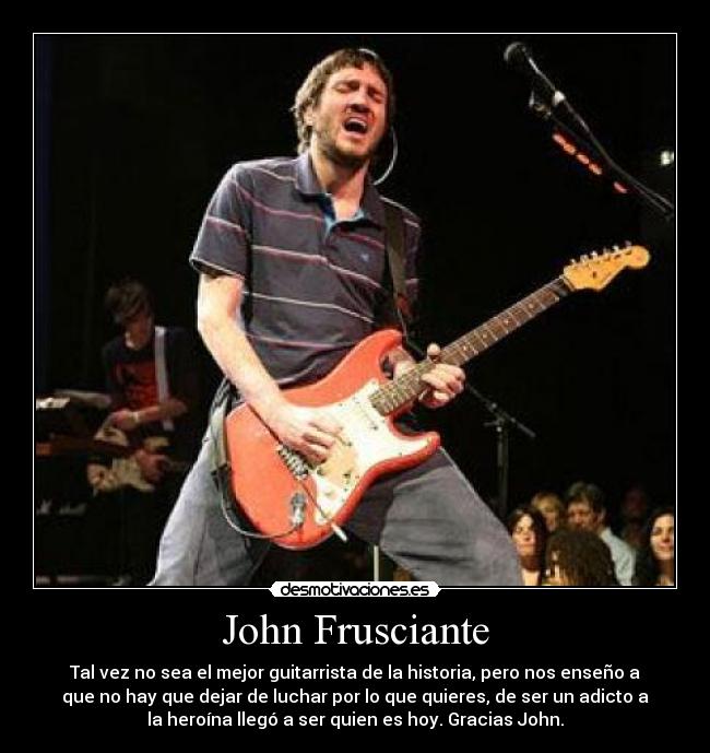 John Frusciante - Tal vez no sea el mejor guitarrista de la historia, pero nos enseño a
que no hay que dejar de luchar por lo que quieres, de ser un adicto a
la heroína llegó a ser quien es hoy. Gracias John.