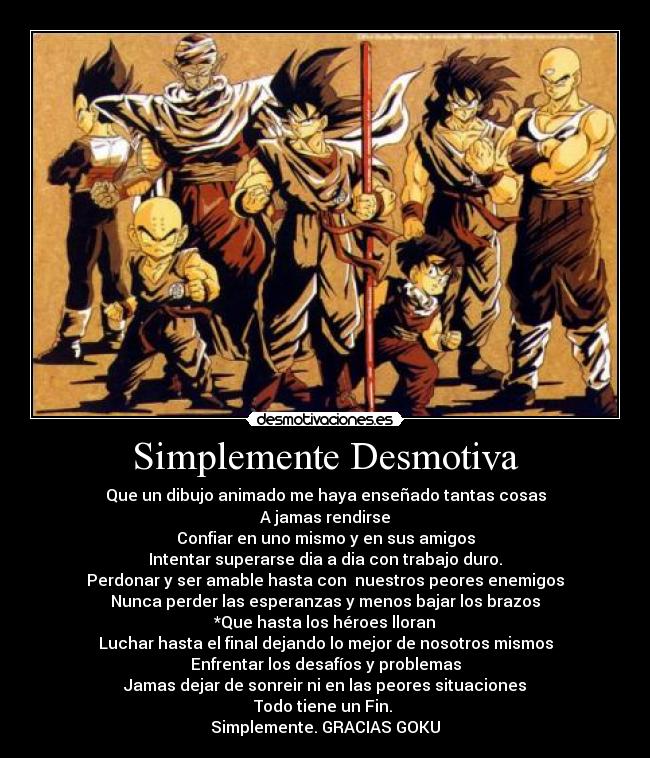 Simplemente Desmotiva - Que un dibujo animado me haya enseñado tantas cosas
A jamas rendirse
Confiar en uno mismo y en sus amigos
Intentar superarse dia a dia con trabajo duro.
Perdonar y ser amable hasta con nuestros peores enemigos
Nunca perder las esperanzas y menos bajar los brazos
*Que hasta los héroes lloran
Luchar hasta el final dejando lo mejor de nosotros mismos
Enfrentar los desafíos y problemas
Jamas dejar de sonreir ni en las peores situaciones
Todo tiene un Fin.
Simplemente. GRACIAS GOKU