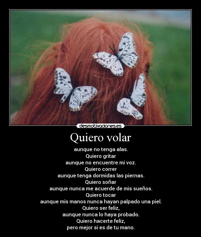 Quiero volar - aunque no tenga alas.
Quiero gritar
aunque no encuentre mi voz.
Quiero correr
aunque tenga dormidas las piernas.
Quiero soñar
aunque nunca me acuerde de mis sueños.
Quiero tocar
aunque mis manos nunca hayan palpado una piel.
Quiero ser feliz,
aunque nunca lo haya probado.
Quiero hacerte feliz,
pero mejor si es de tu mano.