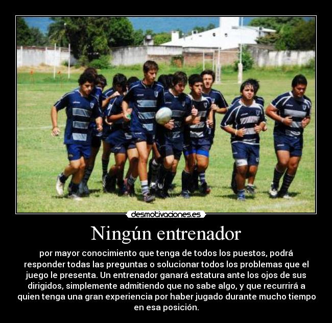 Ningún entrenador - por mayor conocimiento que tenga de todos los puestos, podrá
responder todas las preguntas o solucionar todos los problemas que el
juego le presenta. Un entrenador ganará estatura ante los ojos de sus
dirigidos, simplemente admitiendo que no sabe algo, y que recurrirá a
quien tenga una gran experiencia por haber jugado durante mucho tiempo
en esa posición.