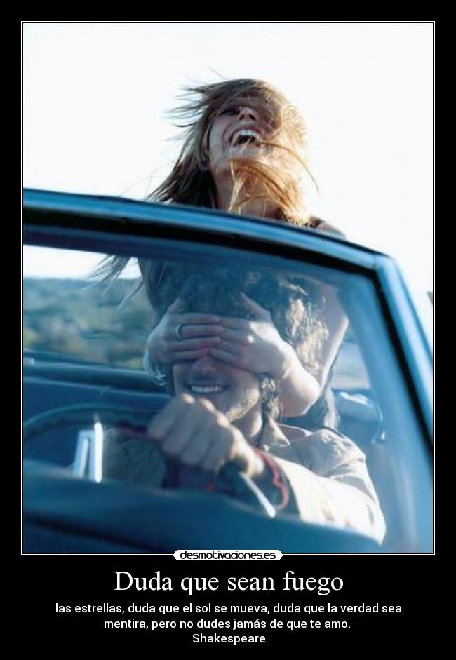 Duda que sean fuego - las estrellas, duda que el sol se mueva, duda que la verdad sea
mentira, pero no dudes jamás de que te amo.
Shakespeare