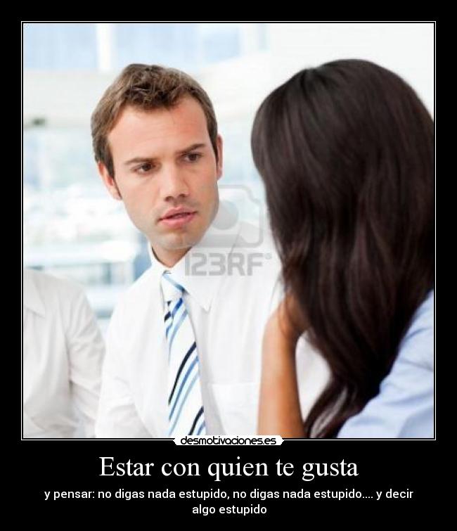 Estar con quien te gusta - y pensar: no digas nada estupido, no digas nada estupido.... y decir algo estupido