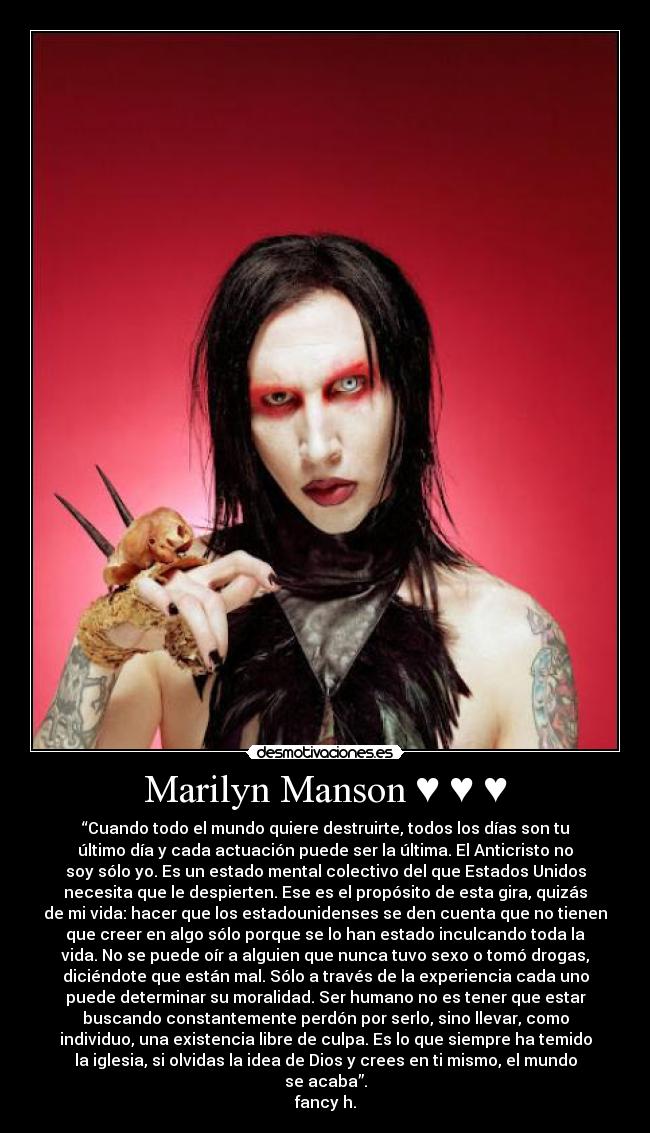 Marilyn Manson ♥ ♥ ♥ - “Cuando todo el mundo quiere destruirte, todos los días son tu
último día y cada actuación puede ser la última. El Anticristo no
soy sólo yo. Es un estado mental colectivo del que Estados Unidos
necesita que le despierten. Ese es el propósito de esta gira, quizás
de mi vida: hacer que los estadounidenses se den cuenta que no tienen
que creer en algo sólo porque se lo han estado inculcando toda la
vida. No se puede oír a alguien que nunca tuvo sexo o tomó drogas,
diciéndote que están mal. Sólo a través de la experiencia cada uno
puede determinar su moralidad. Ser humano no es tener que estar
buscando constantemente perdón por serlo, sino llevar, como
individuo, una existencia libre de culpa. Es lo que siempre ha temido
la iglesia, si olvidas la idea de Dios y crees en ti mismo, el mundo
se acaba”.
fancy h.
