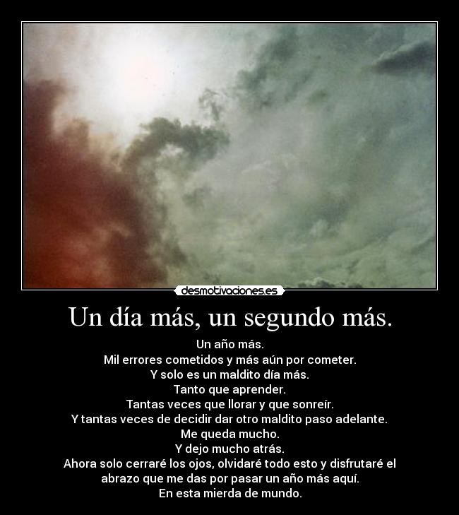 Un día más, un segundo más. - Un año más.
Mil errores cometidos y más aún por cometer.
Y solo es un maldito día más.
Tanto que aprender.
Tantas veces que llorar y que sonreír.
Y tantas veces de decidir dar otro maldito paso adelante.
Me queda mucho.
Y dejo mucho atrás.
Ahora solo cerraré los ojos, olvidaré todo esto y disfrutaré el
abrazo que me das por pasar un año más aquí.
En esta mierda de mundo.