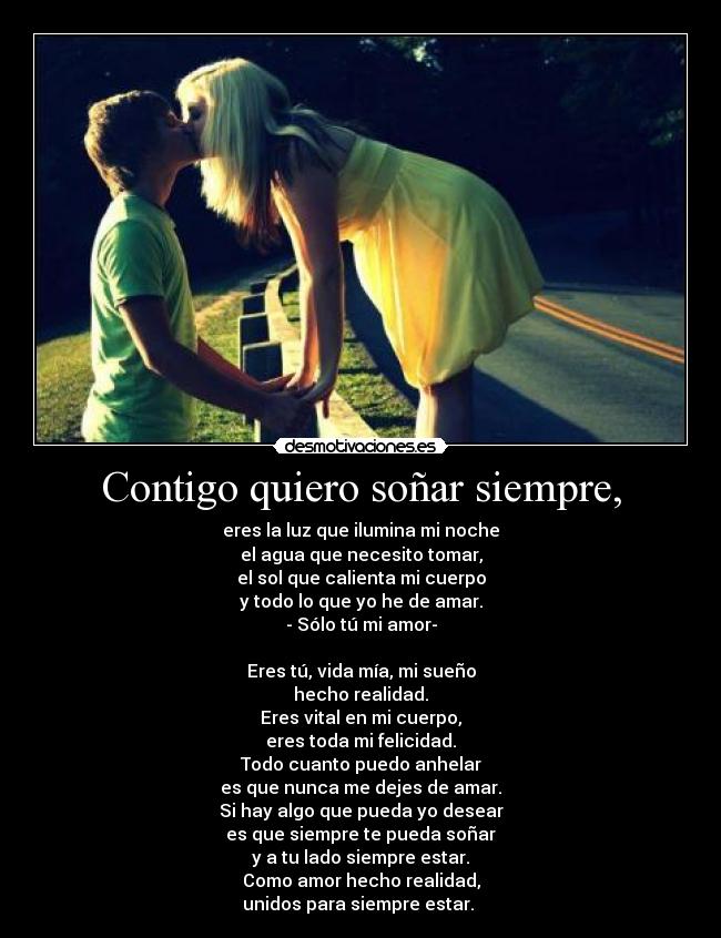 Contigo quiero soñar siempre, - eres la luz que ilumina mi noche
el agua que necesito tomar,
el sol que calienta mi cuerpo
y todo lo que yo he de amar.
- Sólo tú mi amor-

Eres tú, vida mía, mi sueño
hecho realidad.
Eres vital en mi cuerpo,
eres toda mi felicidad.
Todo cuanto puedo anhelar
es que nunca me dejes de amar.
Si hay algo que pueda yo desear
es que siempre te pueda soñar
y a tu lado siempre estar.
Como amor hecho realidad,
unidos para siempre estar. ♥