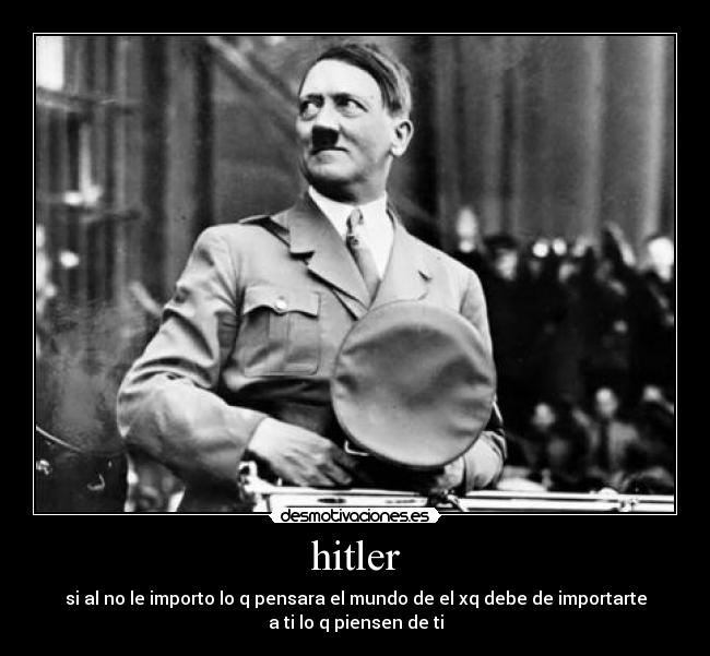 hitler - si al no le importo lo q pensara el mundo de el xq debe de importarte
a ti lo q piensen de ti