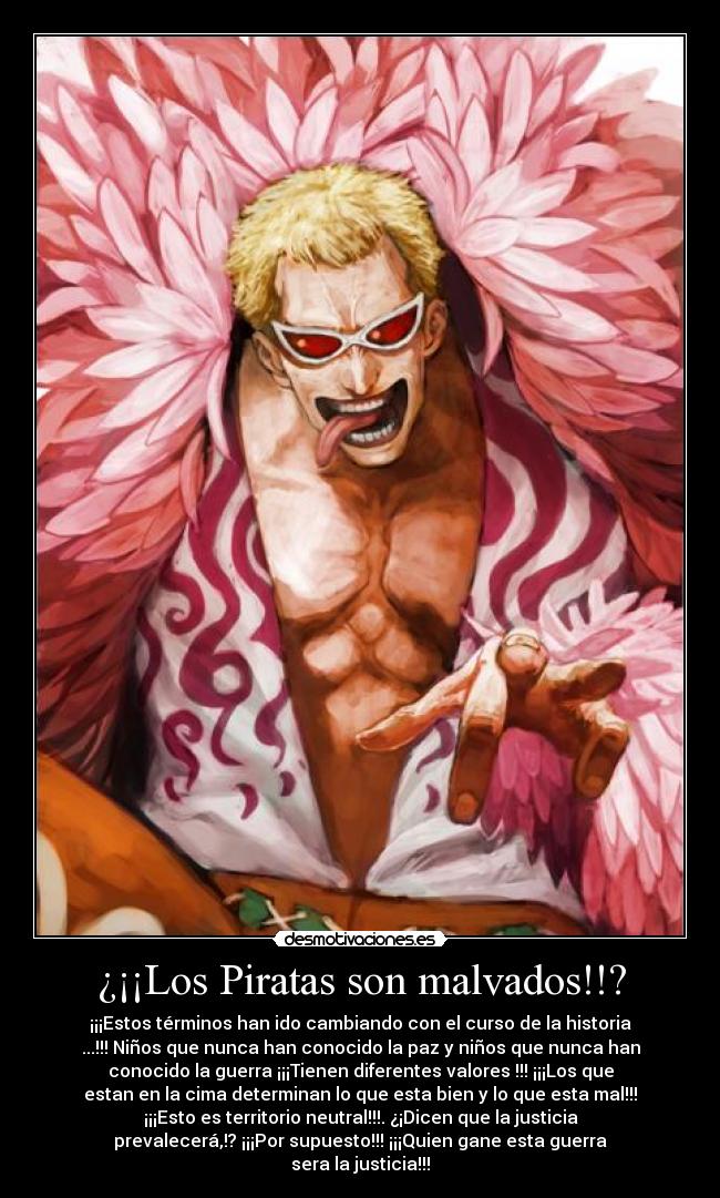 ¿¡¡Los Piratas son malvados!!? - ¡¡¡Estos términos han ido cambiando con el curso de la historia
...!!! Niños que nunca han conocido la paz y niños que nunca han
conocido la guerra ¡¡¡Tienen diferentes valores !!! ¡¡¡Los que
estan en la cima determinan lo que esta bien y lo que esta mal!!!
¡¡¡Esto es territorio neutral!!!. ¿¡Dicen que la justicia
prevalecerá,!? ¡¡¡Por supuesto!!! ¡¡¡Quien gane esta guerra
sera la justicia!!!
