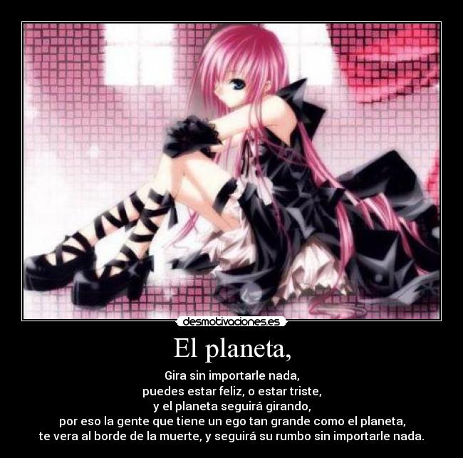 El planeta, - Gira sin importarle nada,
puedes estar feliz, o estar triste,
y el planeta seguirá girando,
por eso la gente que tiene un ego tan grande como el planeta,
te vera al borde de la muerte, y seguirá su rumbo sin importarle nada.
