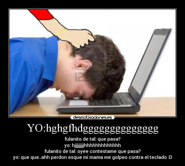 YO:hghgfhdgggggggggggggg - fulanito de tal: que pasa?
yo: hjjjjjjjjhhhhhhhhhhhhh
fulanito de tal: oyee contestame que pasa?
yo: que que..ahh perdon esque mi mama me golpeo contra el teclado :D