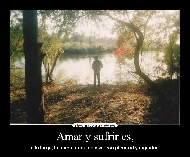 Amar y sufrir es, - a la larga, la única forma de vivir con plenitud y dignidad.
