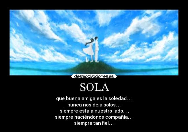 SOLA - que buena amiga es la soledad. . .
nunca nos deja solos. . .
siempre esta a nuestro lado. . .
siempre haciéndonos compañía. . .
siempre tan fiel. . .